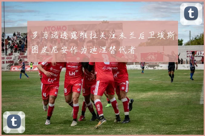 罗马诺透露维拉关注米兰后卫埃斯图皮尼安作为迪涅替代者