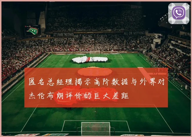 匿名总经理揭示高阶数据与外界对杰伦布朗评价的巨大差距