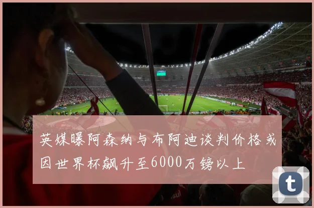 英媒曝阿森纳与布阿迪谈判价格或因世界杯飙升至6000万镑以上