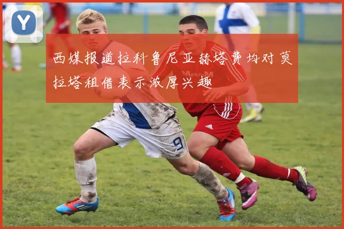 西媒报道拉科鲁尼亚赫塔费均对莫拉塔租借表示浓厚兴趣