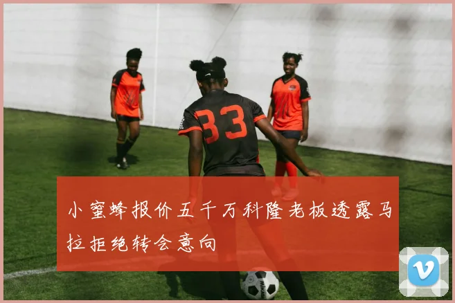 小蜜蜂报价五千万科隆老板透露马拉拒绝转会意向