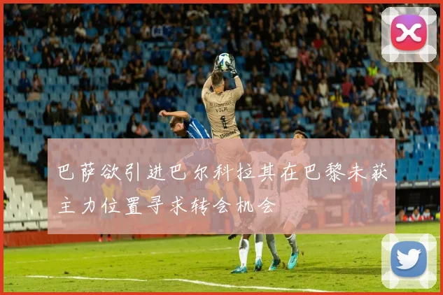 巴萨欲引进巴尔科拉其在巴黎未获主力位置寻求转会机会