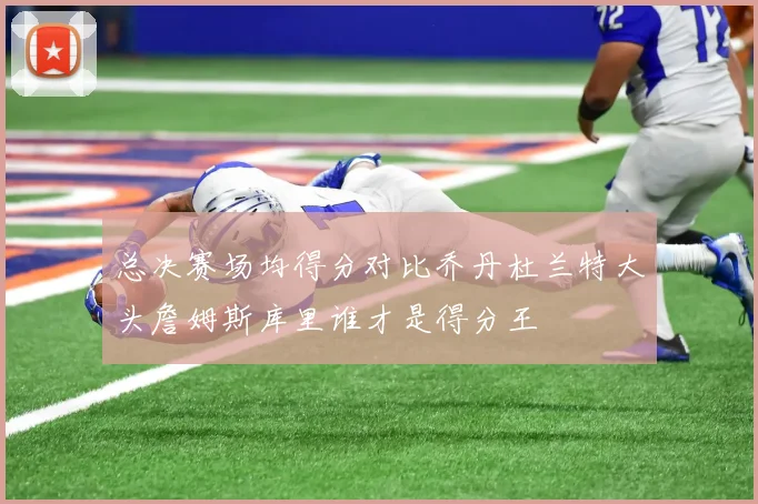 总决赛场均得分对比乔丹杜兰特大头詹姆斯库里谁才是得分王