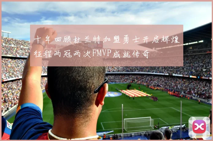 十年回顾杜兰特加盟勇士开启辉煌征程两冠两次FMVP成就传奇