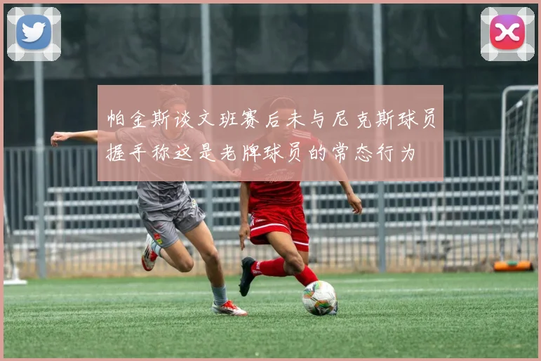 帕金斯谈文班赛后未与尼克斯球员握手称这是老牌球员的常态行为