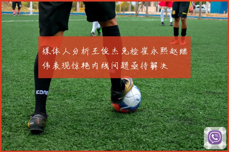媒体人分析王俊杰免检崔永熙赵继伟表现惊艳内线问题亟待解决