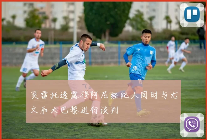 莫雷托透露穆阿尼经纪人同时与尤文和大巴黎进行谈判