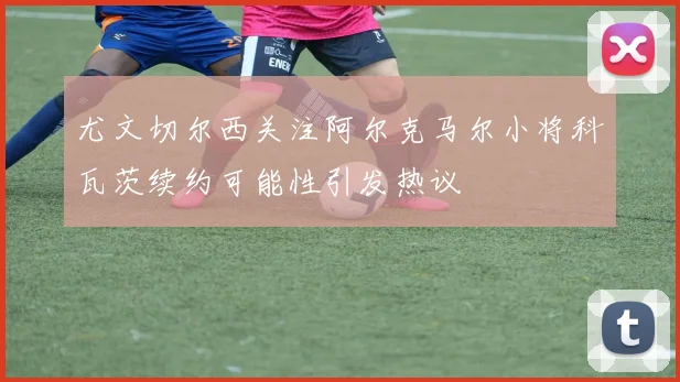 尤文切尔西关注阿尔克马尔小将科瓦茨续约可能性引发热议