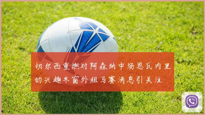 切尔西重燃对阿森纳中场恩瓦内里的兴趣冬窗外租马赛消息引关注