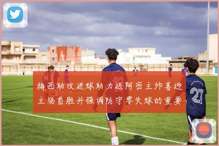 梅西助攻进球助力迈阿密主帅喜迎主场首胜并强调防守零失球的重要性