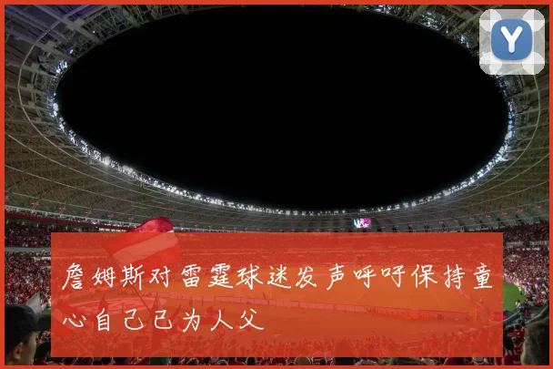 詹姆斯对雷霆球迷发声呼吁保持童心自己已为人父