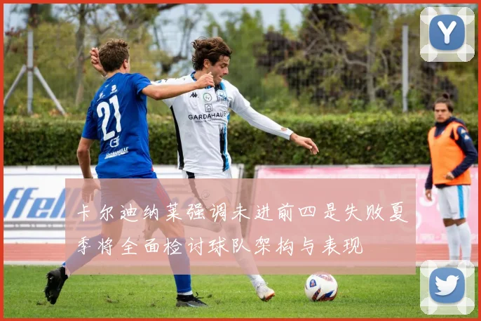卡尔迪纳莱强调未进前四是失败夏季将全面检讨球队架构与表现