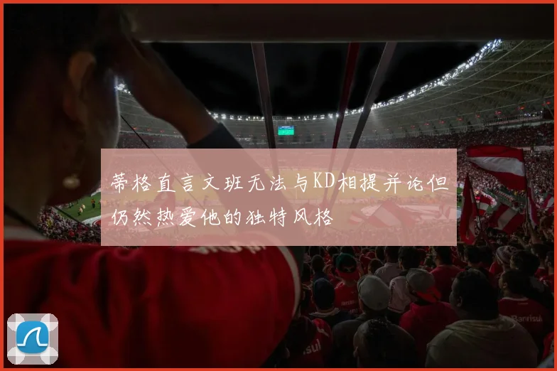 蒂格直言文班无法与KD相提并论但仍然热爱他的独特风格