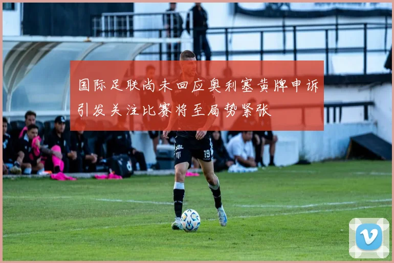 国际足联尚未回应奥利塞黄牌申诉引发关注比赛将至局势紧张