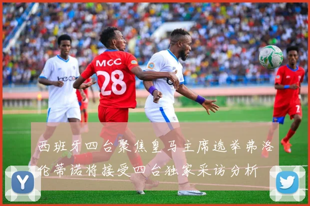 西班牙四台聚焦皇马主席选举弗洛伦蒂诺将接受四台独家采访分析