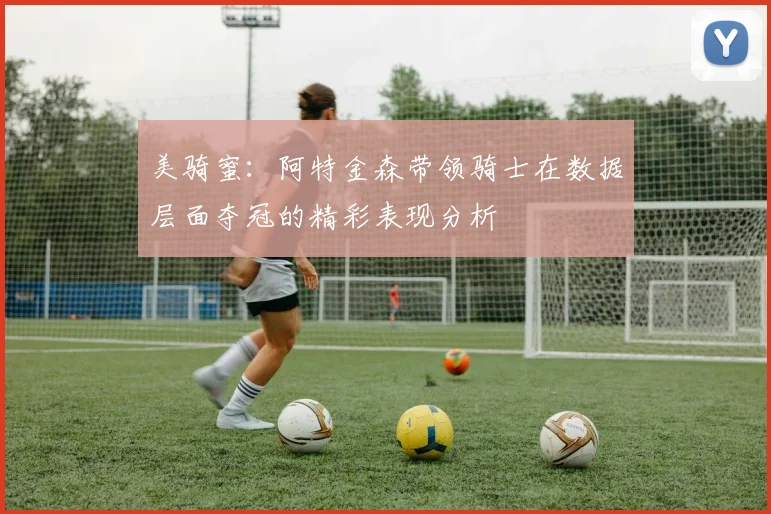 美骑蜜：阿特金森带领骑士在数据层面夺冠的精彩表现分析
