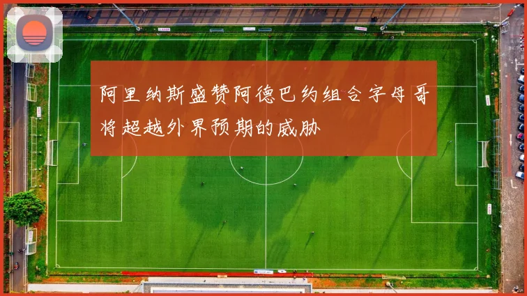 阿里纳斯盛赞阿德巴约组合字母哥将超越外界预期的威胁
